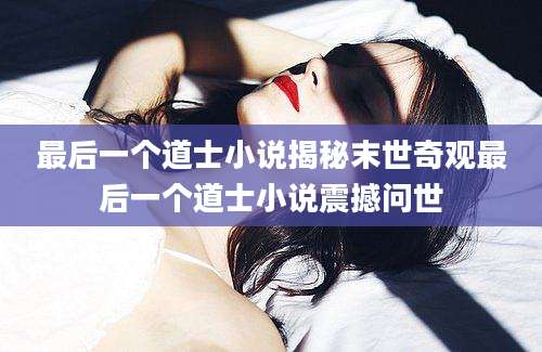 最后一个道士小说揭秘末世奇观最后一个道士小说震撼问世