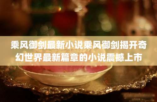 乘风御剑最新小说乘风御剑揭开奇幻世界最新篇章的小说震撼上市