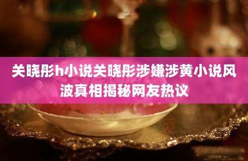 关晓彤h小说关晓彤涉嫌涉黄小说风波真相揭秘网友热议