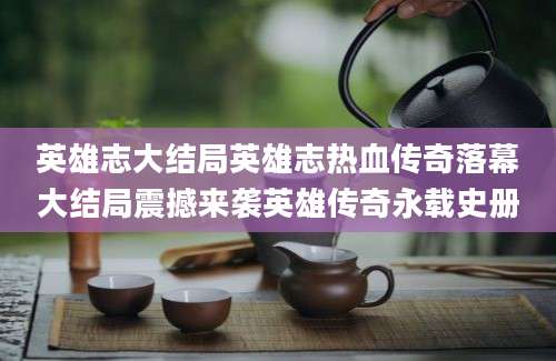 英雄志大结局英雄志热血传奇落幕大结局震撼来袭英雄传奇永载史册