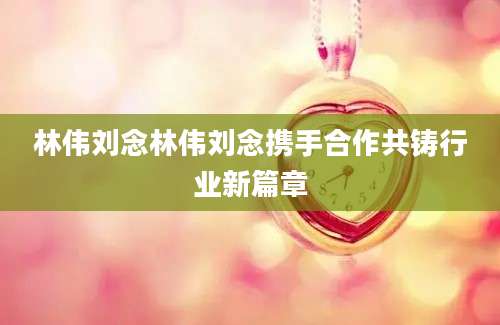 林伟刘念林伟刘念携手合作共铸行业新篇章