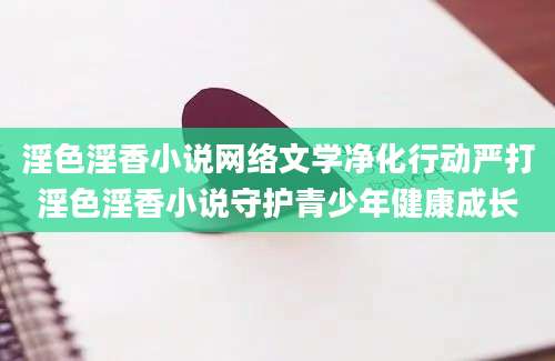 淫色淫香小说网络文学净化行动严打淫色淫香小说守护青少年健康成长