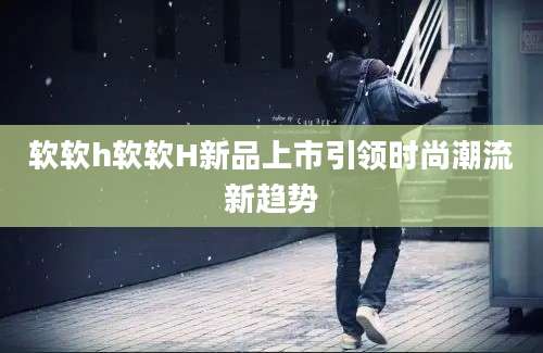软软h软软H新品上市引领时尚潮流新趋势