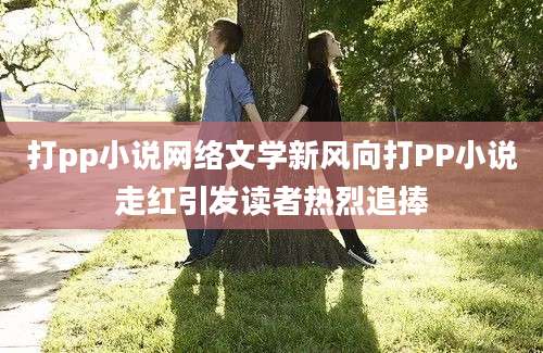 打pp小说网络文学新风向打PP小说走红引发读者热烈追捧