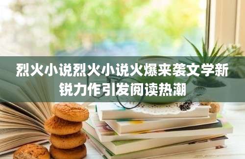 烈火小说烈火小说火爆来袭文学新锐力作引发阅读热潮