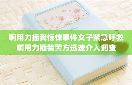 啊用力插我惊悚事件女子紧急呼救啊用力插我警方迅速介入调查