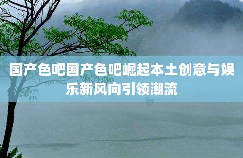 国产色吧国产色吧崛起本土创意与娱乐新风向引领潮流