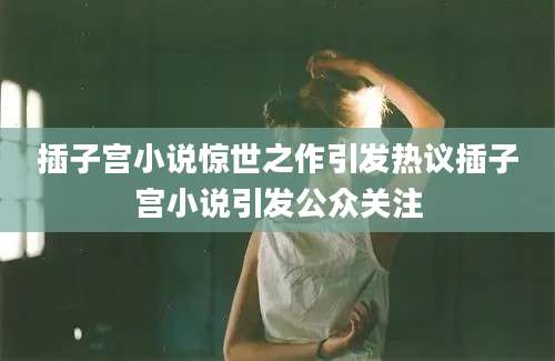 插子宫小说惊世之作引发热议插子宫小说引发公众关注