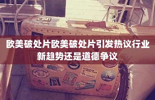 欧美破处片欧美破处片引发热议行业新趋势还是道德争议