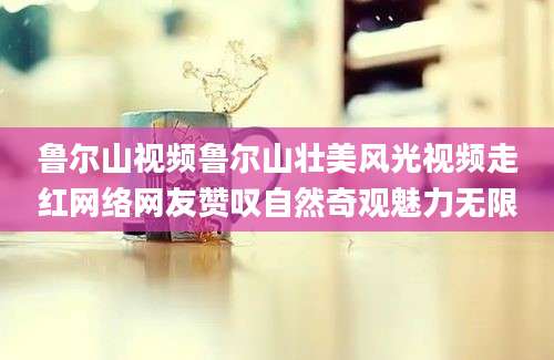 鲁尔山视频鲁尔山壮美风光视频走红网络网友赞叹自然奇观魅力无限