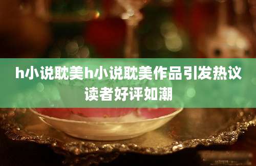 h小说耽美h小说耽美作品引发热议读者好评如潮