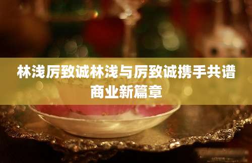 林浅厉致诚林浅与厉致诚携手共谱商业新篇章