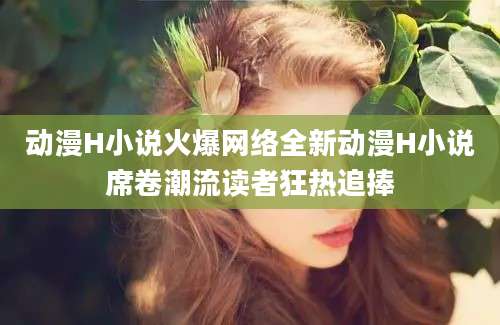 动漫H小说火爆网络全新动漫H小说席卷潮流读者狂热追捧