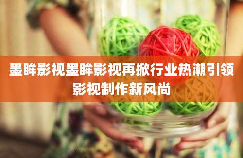 墨眸影视墨眸影视再掀行业热潮引领影视制作新风尚