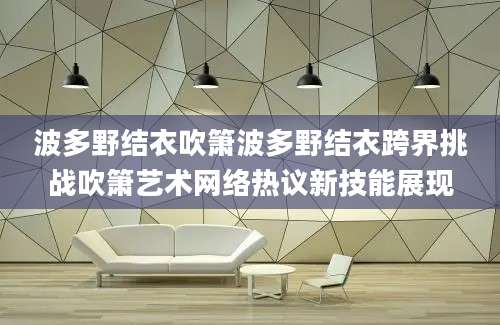 波多野结衣吹箫波多野结衣跨界挑战吹箫艺术网络热议新技能展现