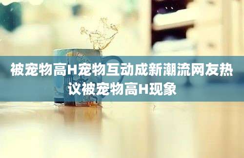 被宠物高H宠物互动成新潮流网友热议被宠物高H现象