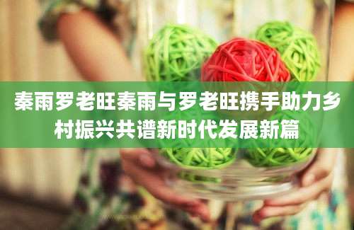 秦雨罗老旺秦雨与罗老旺携手助力乡村振兴共谱新时代发展新篇