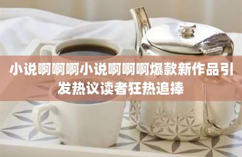小说啊啊啊小说啊啊啊爆款新作品引发热议读者狂热追捧