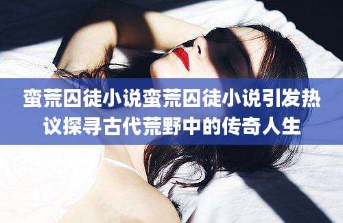 蛮荒囚徒小说蛮荒囚徒小说引发热议探寻古代荒野中的传奇人生