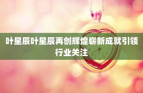 叶星辰叶星辰再创辉煌崭新成就引领行业关注