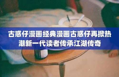 古惑仔漫画经典漫画古惑仔再掀热潮新一代读者传承江湖传奇