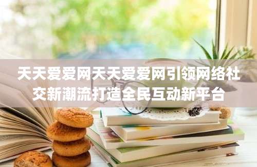 天天爱爱网天天爱爱网引领网络社交新潮流打造全民互动新平台