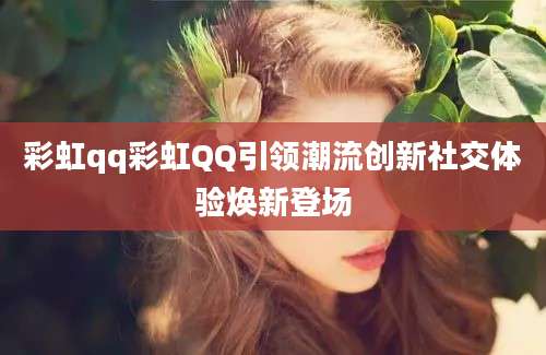 彩虹qq彩虹QQ引领潮流创新社交体验焕新登场