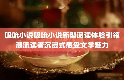 吸吮小说吸吮小说新型阅读体验引领潮流读者沉浸式感受文学魅力