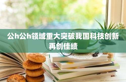 公h公h领域重大突破我国科技创新再创佳绩