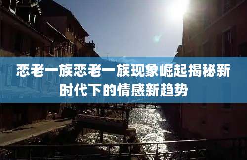 恋老一族恋老一族现象崛起揭秘新时代下的情感新趋势