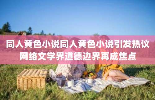 同人黄色小说同人黄色小说引发热议网络文学界道德边界再成焦点