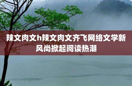 辣文肉文h辣文肉文齐飞网络文学新风尚掀起阅读热潮