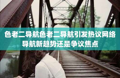 色老二导航色老二导航引发热议网络导航新趋势还是争议焦点