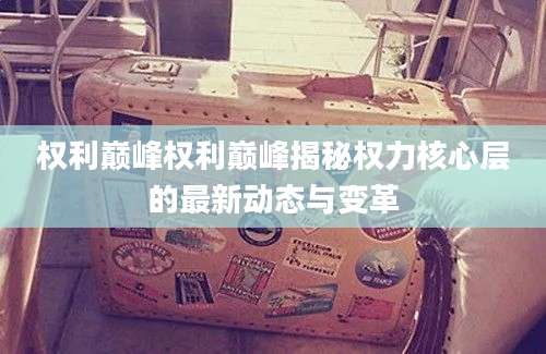 权利巅峰权利巅峰揭秘权力核心层的最新动态与变革