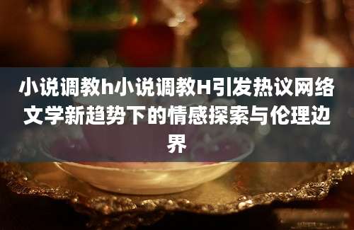小说调教h小说调教H引发热议网络文学新趋势下的情感探索与伦理边界