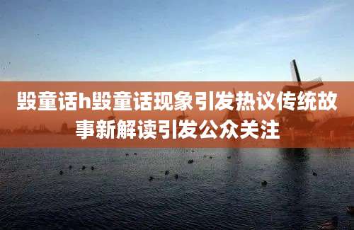 毁童话h毁童话现象引发热议传统故事新解读引发公众关注