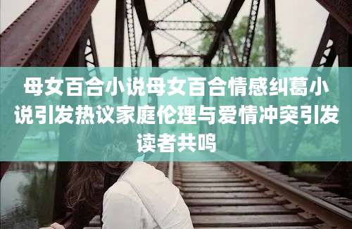 母女百合小说母女百合情感纠葛小说引发热议家庭伦理与爱情冲突引发读者共鸣