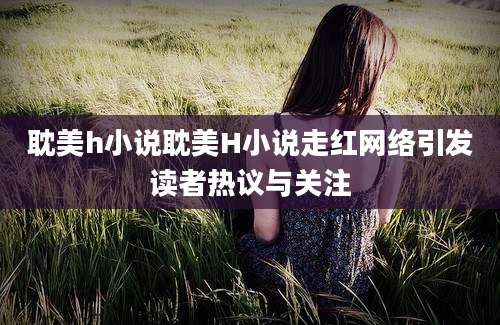 耽美h小说耽美H小说走红网络引发读者热议与关注