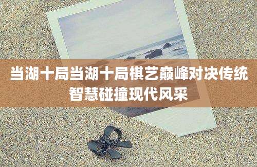 当湖十局当湖十局棋艺巅峰对决传统智慧碰撞现代风采