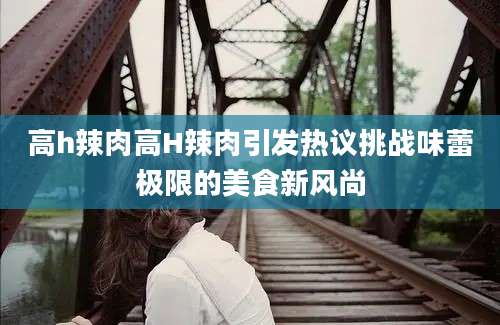 高h辣肉高H辣肉引发热议挑战味蕾极限的美食新风尚