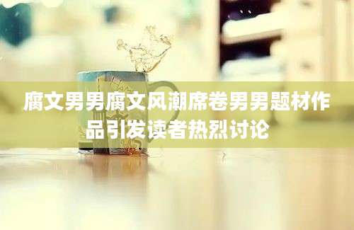 腐文男男腐文风潮席卷男男题材作品引发读者热烈讨论