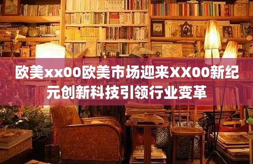 欧美xx00欧美市场迎来XX00新纪元创新科技引领行业变革