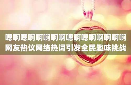 嗯啊嗯啊啊啊啊啊嗯啊嗯啊啊啊啊啊网友热议网络热词引发全民趣味挑战