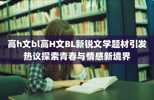 高h文bl高H文BL新锐文学题材引发热议探索青春与情感新境界