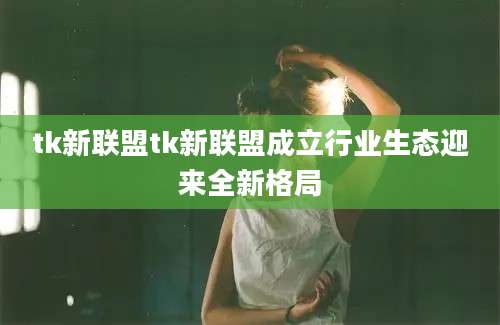 tk新联盟tk新联盟成立行业生态迎来全新格局