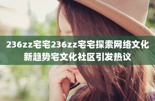 236zz宅宅236zz宅宅探索网络文化新趋势宅文化社区引发热议