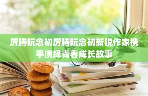 厉腾阮念初厉腾阮念初新锐作家携手演绎青春成长故事