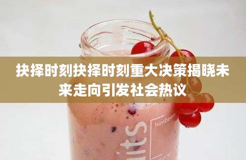 抉择时刻抉择时刻重大决策揭晓未来走向引发社会热议