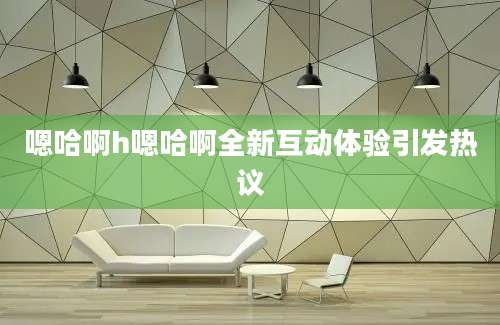 嗯哈啊h嗯哈啊全新互动体验引发热议