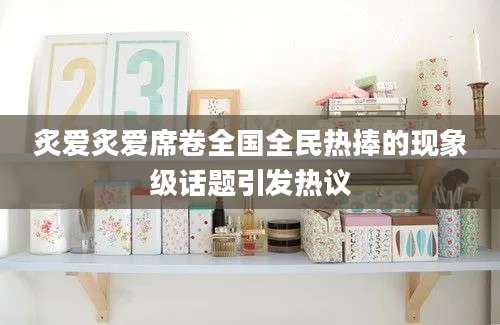 炙爱炙爱席卷全国全民热捧的现象级话题引发热议